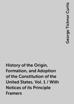 History of the Origin, Formation, and Adoption of the Constitution of the United States, Vol. 1 / With Notices of its Principle Framers, George Ticknor Curtis