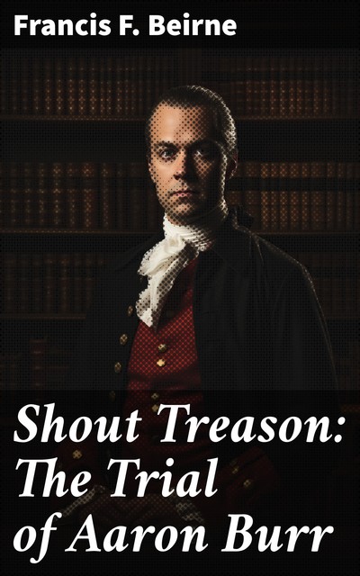 Shout Treason The Trial of Aaron Burr, Francis Foulke Beirne