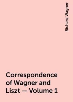 Correspondence of Wagner and Liszt — Volume 1, Richard Wagner