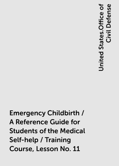 Emergency Childbirth / A Reference Guide for Students of the Medical Self-help / Training Course, Lesson No. 11, United States.Office of Civil Defense