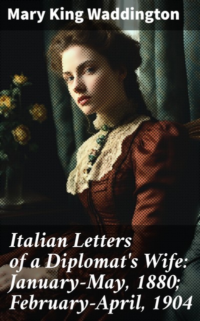 Italian Letters of a Diplomat's Wife: January-May, 1880; February-April, 1904, Mary King Waddington