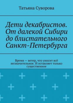 Дети декабристов. От далекой Сибири до блистательного Санкт-Петербурга. Время — ветер, что уносит все незначительное. И оставляет только существенное, Татьяна Суворова