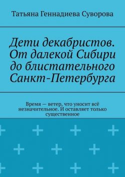 Дети декабристов. От далекой Сибири до блистательного Санкт-Петербурга. Время — ветер, что уносит все незначительное. И оставляет только существенное, Татьяна Суворова