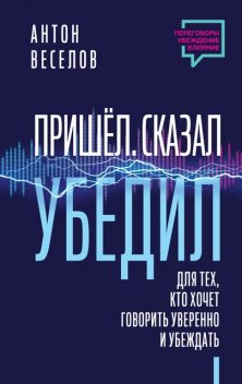 Пришел. Сказал. Убедил. Для тех, кто хочет говорить уверенно и убеждать, Антон Веселов