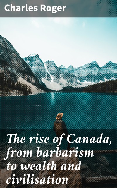 The rise of Canada, from barbarism to wealth and civilisation, Charles Roger