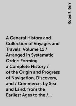A General History and Collection of Voyages and Travels, Volume 11 / Arranged in Systematic Order: Forming a Complete History / of the Origin and Progress of Navigation, Discovery, and / Commerce, by Sea and Land, from the Earliest Ages to the / Present T, Robert Kerr