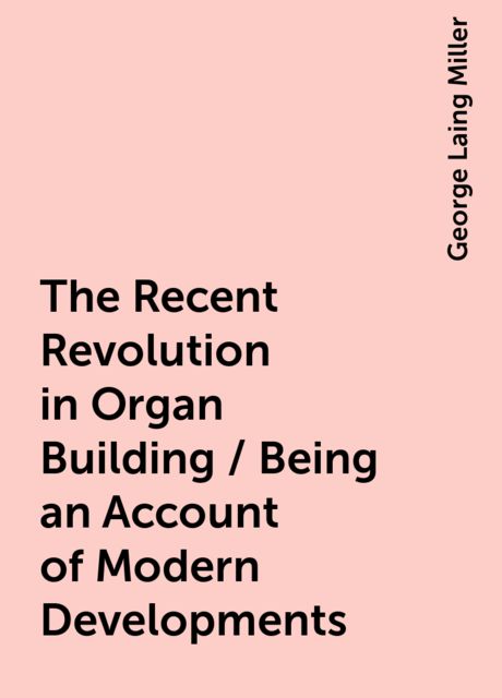 The Recent Revolution in Organ Building / Being an Account of Modern Developments, George Laing Miller