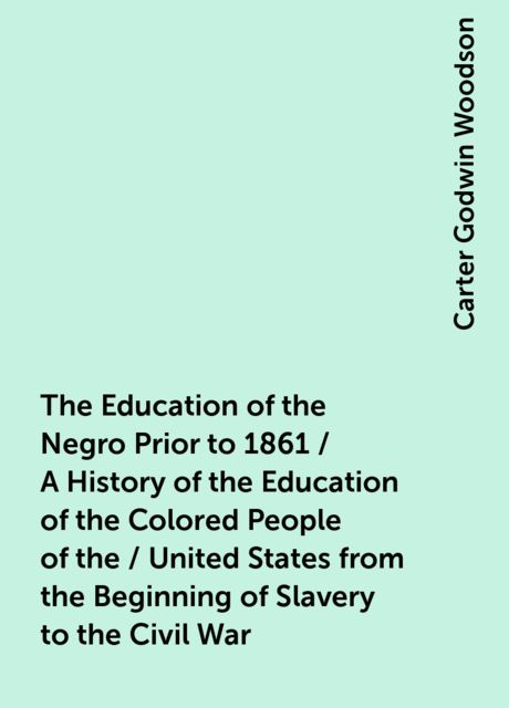 The Education of the Negro Prior to 1861 / A History of the Education of the Colored People of the / United States from the Beginning of Slavery to the Civil War, Carter Godwin Woodson