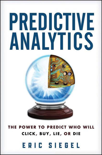 Predictive Analytics: The Power to Predict Who Will Click, Buy, Lie, or Die, Eric Siegel