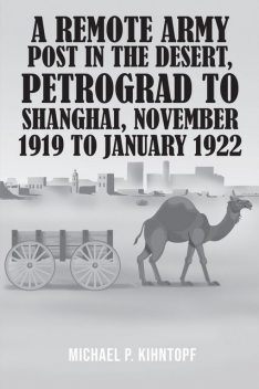 A Remote Army Post in the Desert, Petrograd to Shanghai, November 1919 to January 1922, Michael P. Kihntopf