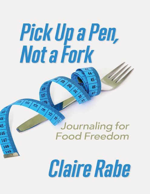 Pick Up a Pen, Not a Fork: Journaling for Food Freedom, Claire Rabe