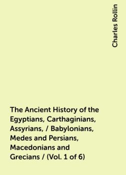 The Ancient History of the Egyptians, Carthaginians, Assyrians, / Babylonians, Medes and Persians, Macedonians and Grecians / (Vol. 1 of 6), Charles Rollin