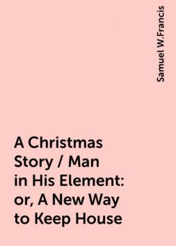 A Christmas Story / Man in His Element: or, A New Way to Keep House, Samuel W.Francis