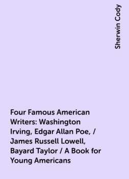 Four Famous American Writers: Washington Irving, Edgar Allan Poe, / James Russell Lowell, Bayard Taylor / A Book for Young Americans, Sherwin Cody