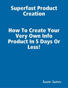 Superfast Product Creation, Create Your Own Info Product In 5 Days or Less !, Jason James