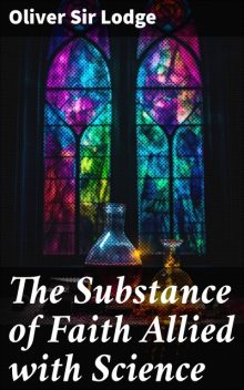 The Substance of Faith Allied with Science (6th Ed.) A Catechism for Parents and Teachers, Sir, Oliver Lodge