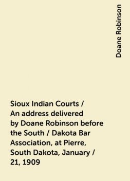 Sioux Indian Courts / An address delivered by Doane Robinson before the South / Dakota Bar Association, at Pierre, South Dakota, January / 21, 1909, Doane Robinson