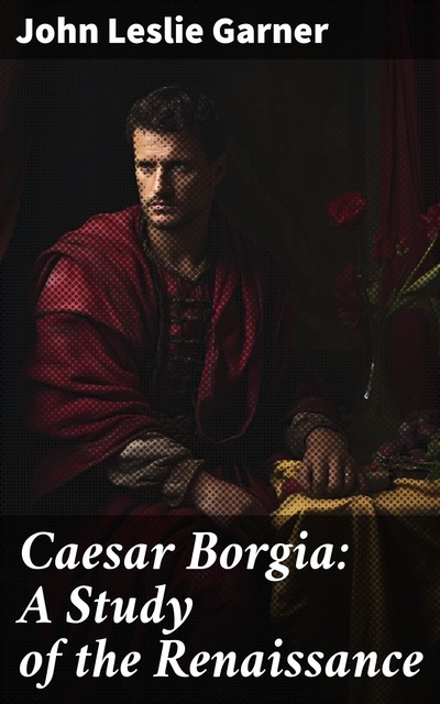 Caesar Borgia A Study of the Renaissance, John Leslie Garner