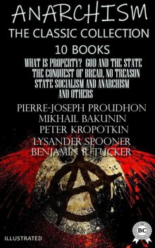 Anarchism. The Classic Collection (10 books). Illustrated What Is Property?, God and the State, The Conquest of Bread, No Treason, State Socialism and Anarchism and others, Peter Kropotkin, Emma Goldman, Lysander Spooner, Mikhail Bakunin, Pierre-Joseph Proudhon, Benjamin R. Tucker