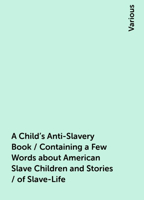 A Child's Anti-Slavery Book / Containing a Few Words about American Slave Children and Stories / of Slave-Life, Various