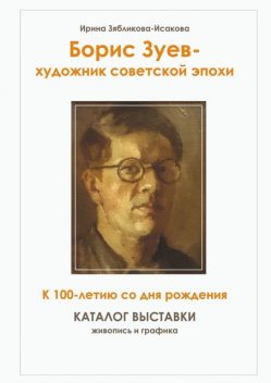 Борис Зуев — художник советской эпохи. К 100-летию со дня рождения. Каталог выставки, Ирина Зябликова-Исакова