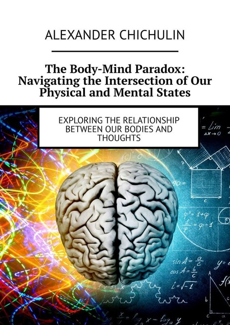 The Body-Mind Paradox: Navigating the Intersection of Our Physical and Mental States. Exploring the Relationship between Our Bodies and Thoughts, Alexander Chichulin