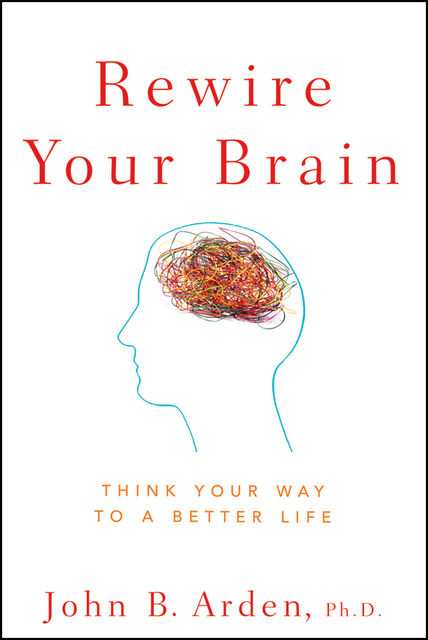 Rewire Your Brain: Think Your Way to a Better Life, John B.Arden
