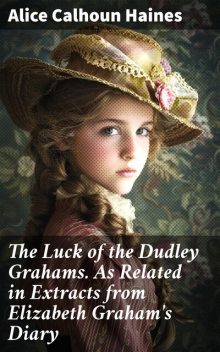 The Luck of the Dudley Grahams. As Related in Extracts from Elizabeth Graham's Diary, Alice Calhoun Haines