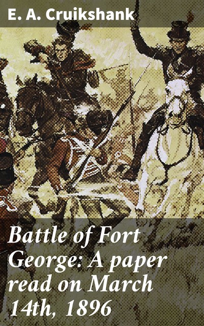 Battle of Fort George: A paper read on March 14th, 1896, E.A.Cruikshank