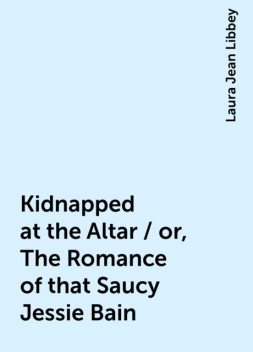 Kidnapped at the Altar / or, The Romance of that Saucy Jessie Bain, Laura Jean Libbey