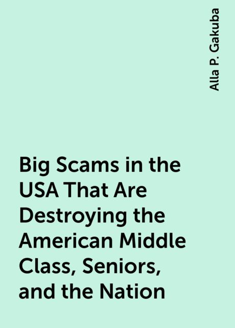 Big Scams in the USA That Are Destroying the American Middle Class, Seniors, and the Nation, Alla P. Gakuba