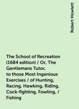 The School of Recreation (1684 edition) / Or, The Gentlemans Tutor, to those Most Ingenious Exercises / of Hunting, Racing, Hawking, Riding, Cock-fighting, Fowling, / Fishing, Robert Howlett