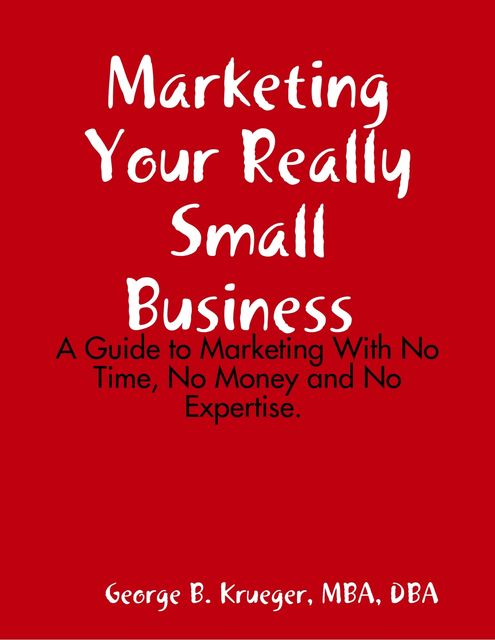 Marketing Your Really Small Business: A Guide to Marketing With No Time, No Money and No Expertise, M.B.A., DBA, George B. Krueger