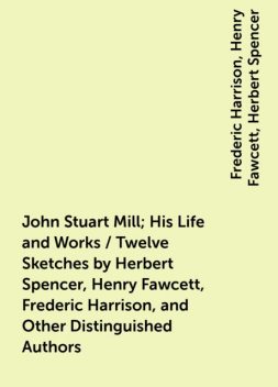 John Stuart Mill; His Life and Works / Twelve Sketches by Herbert Spencer, Henry Fawcett, Frederic Harrison, and Other Distinguished Authors, Frederic Harrison, Henry Fawcett, Herbert Spencer