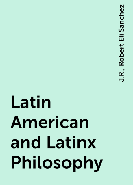 Latin American and Latinx Philosophy, J.R., Robert Eli Sanchez