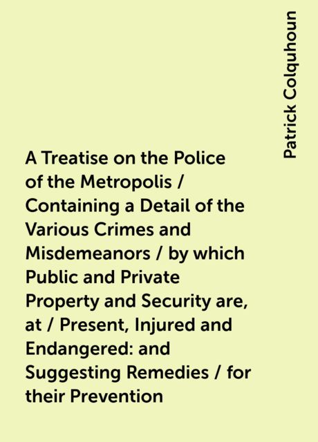 A Treatise on the Police of the Metropolis / Containing a Detail of the Various Crimes and Misdemeanors / by which Public and Private Property and Security are, at / Present, Injured and Endangered: and Suggesting Remedies / for their Prevention, Patrick Colquhoun
