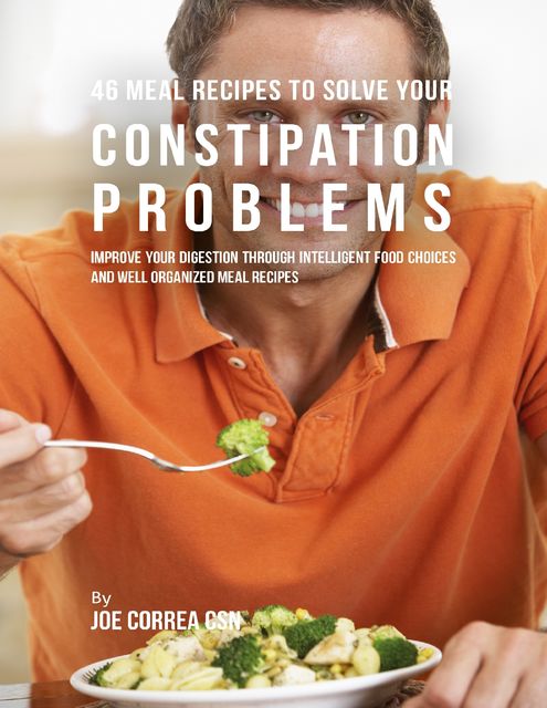 46 Meal Recipes to Solve Your Constipation Problems: Improve Your Digestion Through Intelligent Food Choices and Well Organized Meal Recipes, Joe Correa CSN
