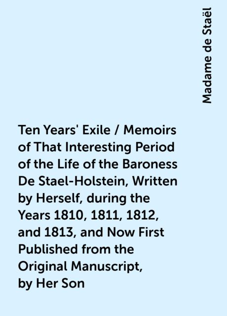 Ten Years' Exile / Memoirs of That Interesting Period of the Life of the Baroness De Stael-Holstein, Written by Herself, during the Years 1810, 1811, 1812, and 1813, and Now First Published from the Original Manuscript, by Her Son, Madame de Staël