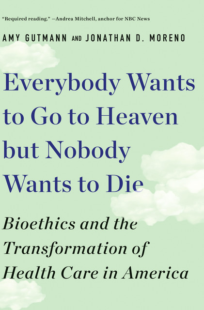 Everybody Wants to Go to Heaven but Nobody Wants to Die: Bioethics and the Transformation of Health Care in America, Jonathan D. Moreno, Amy Gutmann