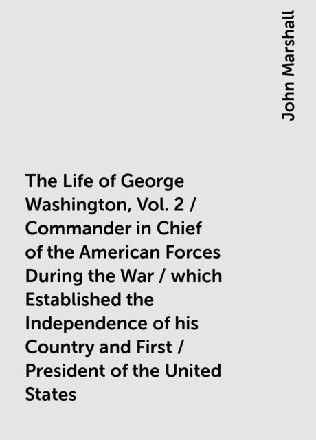 The Life of George Washington, Vol. 2 / Commander in Chief of the American Forces During the War / which Established the Independence of his Country and First / President of the United States, John Marshall