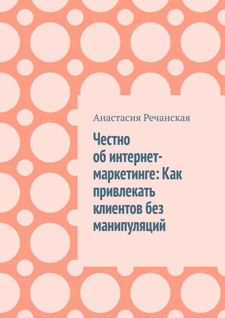 Честно об интернет- маркетинге: Как привлекать клиентов без манипуляций, Анастасия Речанская