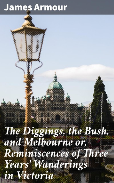 The Diggings, the Bush, and Melbourne or, Reminiscences of Three Years' Wanderings in Victoria, James Armour