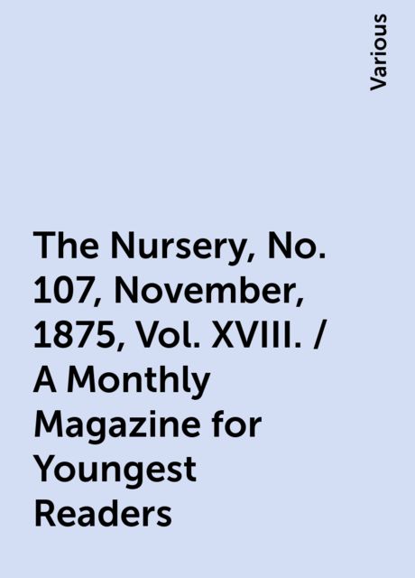 The Nursery, No. 107, November, 1875, Vol. XVIII. / A Monthly Magazine for Youngest Readers, Various