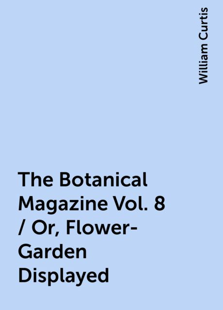 The Botanical Magazine Vol. 8 / Or, Flower-Garden Displayed, William Curtis