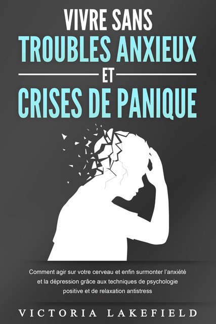 VIVRE SANS TROUBLES ANXIEUX ET CRISES DE PANIQUE: Comment agir sur votre cerveau et enfin surmonter l'anxiété et la dépression grâce aux techniques de psychologie positive et de relaxation antistress, Victoria Lakefield