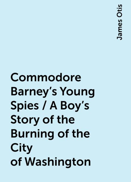 Commodore Barney's Young Spies / A Boy's Story of the Burning of the City of Washington, James Otis