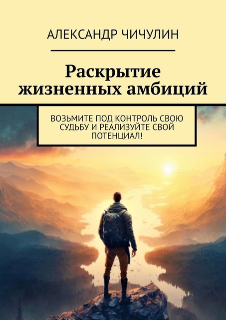 Раскрытие жизненных амбиций. Возьмите под контроль свою судьбу и реализуйте свой потенциал, Александр Чичулин