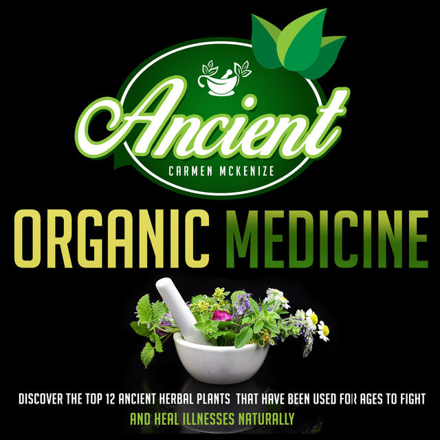 Ancient Organic Medicine: Discover The Top 12 Ancient Herbal Plants That Have Been Used For Ages To Fight And Heal Illness Naturally, Old Natural Ways