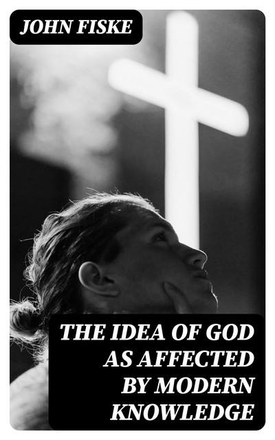 The Idea of God as Affected by Modern Knowledge, John Fiske