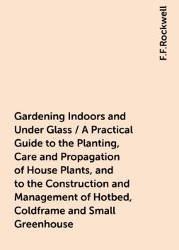Gardening Indoors and Under Glass / A Practical Guide to the Planting, Care and Propagation of House Plants, and to the Construction and Management of Hotbed, Coldframe and Small Greenhouse, F.F.Rockwell